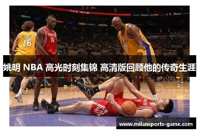 姚明 NBA 高光时刻集锦 高清版回顾他的传奇生涯