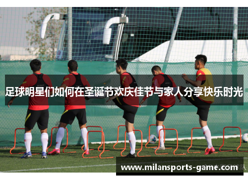 足球明星们如何在圣诞节欢庆佳节与家人分享快乐时光