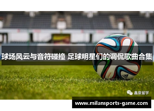 球场风云与音符碰撞 足球明星们的调侃歌曲合集