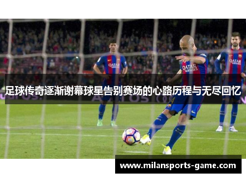 足球传奇逐渐谢幕球星告别赛场的心路历程与无尽回忆