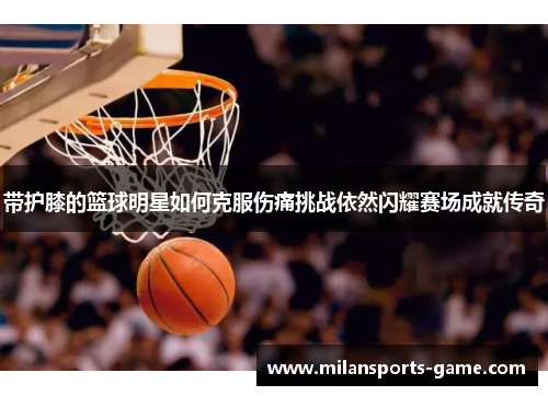 带护膝的篮球明星如何克服伤痛挑战依然闪耀赛场成就传奇