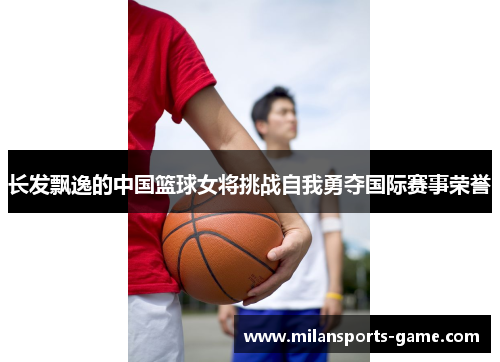 长发飘逸的中国篮球女将挑战自我勇夺国际赛事荣誉